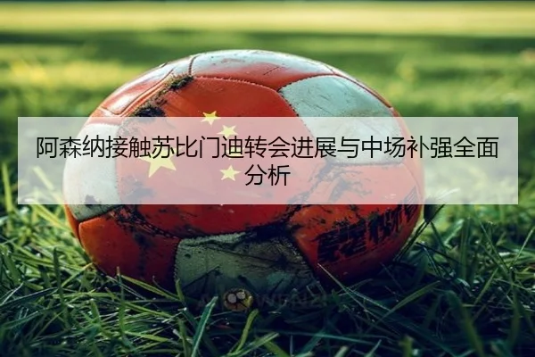 阿森纳接触苏比门迪转会进展与中场补强全面分析