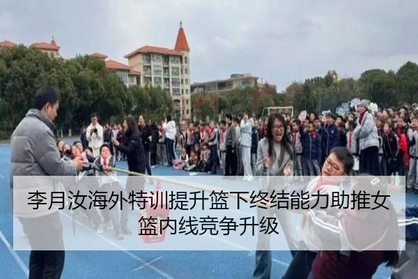 李月汝海外特训提升篮下终结能力助推女篮内线竞争升级